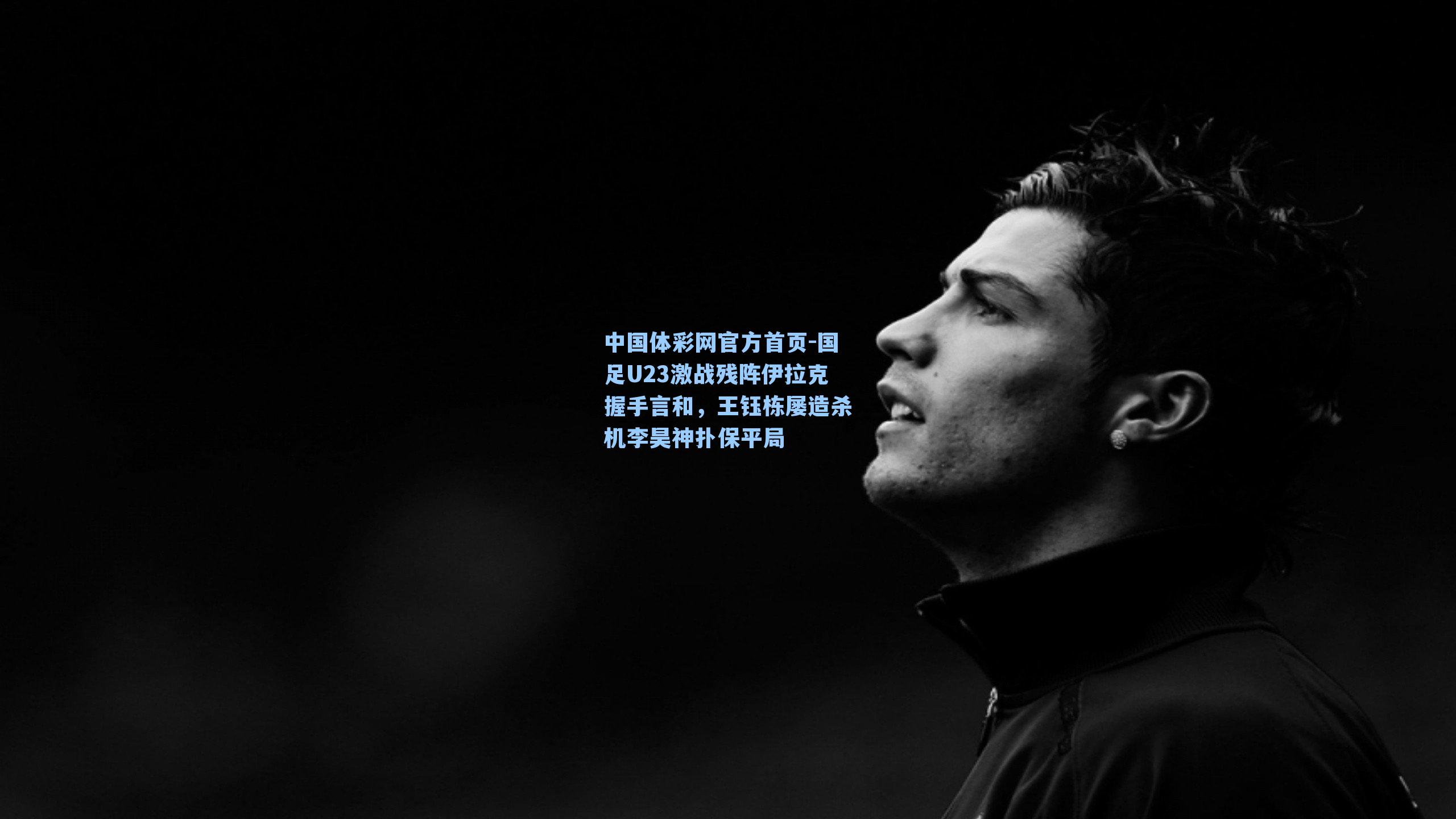 国足U23激战残阵伊拉克握手言和，王钰栋屡造杀机李昊神扑保平局